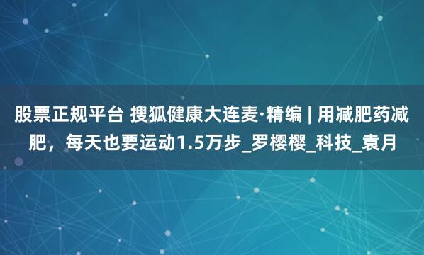 股票正规平台 搜狐健康大连麦·精编 | 用减肥药减肥，每天也要运动1.5万步_罗樱樱_科技_袁月