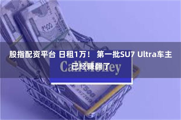 股指配资平台 日租1万！ 第一批SU7 Ultra车主已经赚翻了