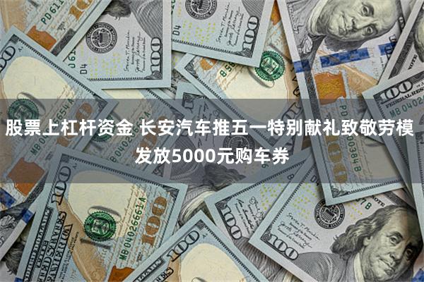 股票上杠杆资金 长安汽车推五一特别献礼致敬劳模 发放5000元购车券