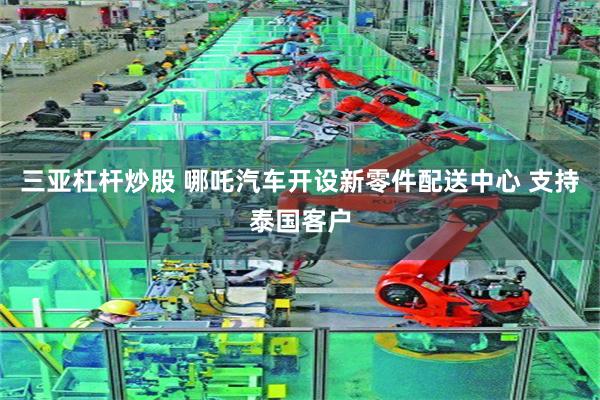 三亚杠杆炒股 哪吒汽车开设新零件配送中心 支持泰国客户