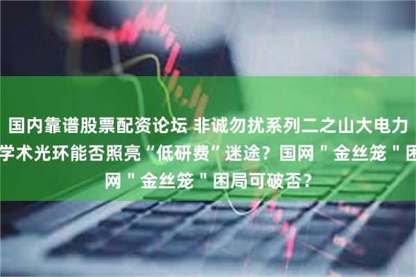 国内靠谱股票配资论坛 非诚勿扰系列二之山大电力IPO专场：学术光环能否照亮“低研费”迷途？国网＂金丝笼＂困局可破否？