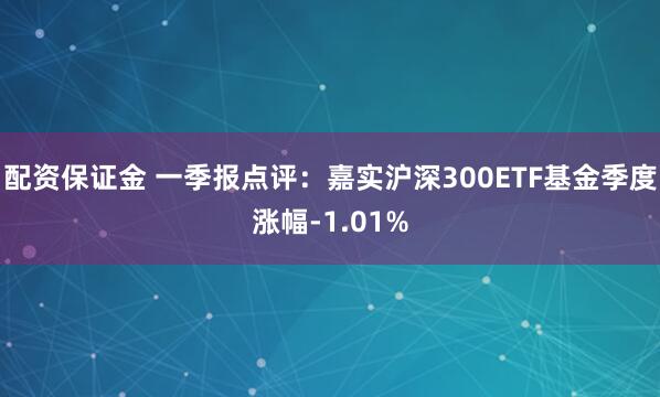 配资保证金 一季报点评：嘉实沪深300ETF基金季度涨幅-1.01%