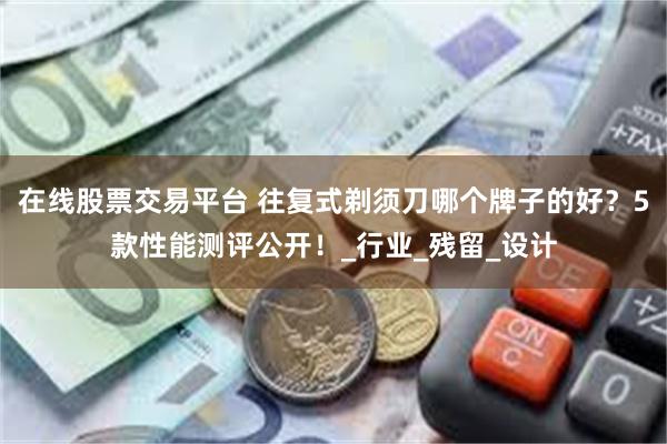 在线股票交易平台 往复式剃须刀哪个牌子的好？5款性能测评公开！_行业_残留_设计
