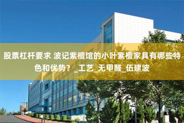 股票杠杆要求 波记紫檀馆的小叶紫檀家具有哪些特色和优势？_工艺_无甲醛_伍建波