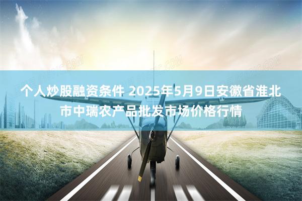 个人炒股融资条件 2025年5月9日安徽省淮北市中瑞农产品批发市场价格行情