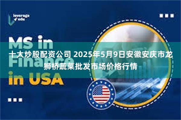 十大炒股配资公司 2025年5月9日安徽安庆市龙狮桥蔬菜批发市场价格行情