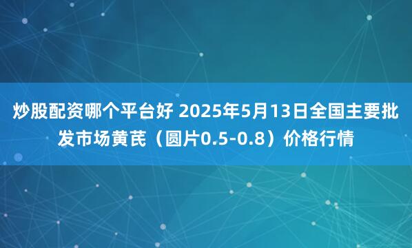 炒股配资哪个平台好 2025年5月13日全国主要批发市场黄芪（圆片0.5-0.8）价格行情