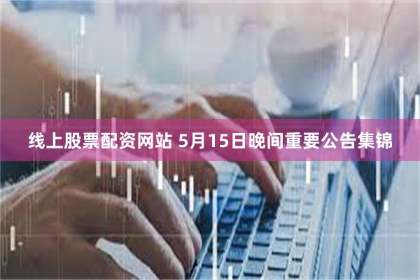 线上股票配资网站 5月15日晚间重要公告集锦