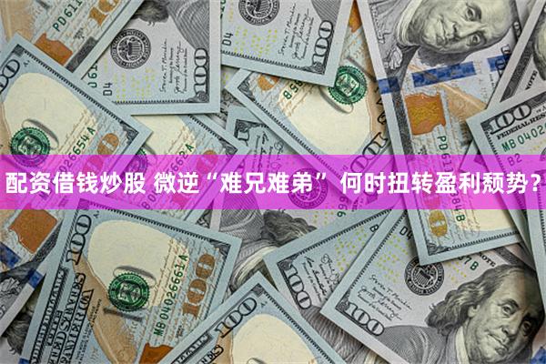 配资借钱炒股 微逆“难兄难弟” 何时扭转盈利颓势？