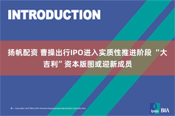 扬帆配资 曹操出行IPO进入实质性推进阶段 “大吉利”资本版图或迎新成员
