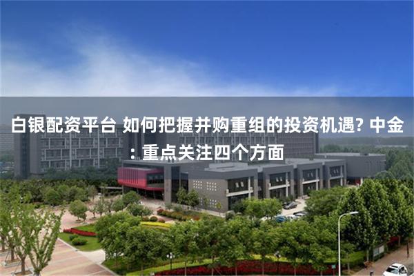 白银配资平台 如何把握并购重组的投资机遇? 中金: 重点关注四个方面
