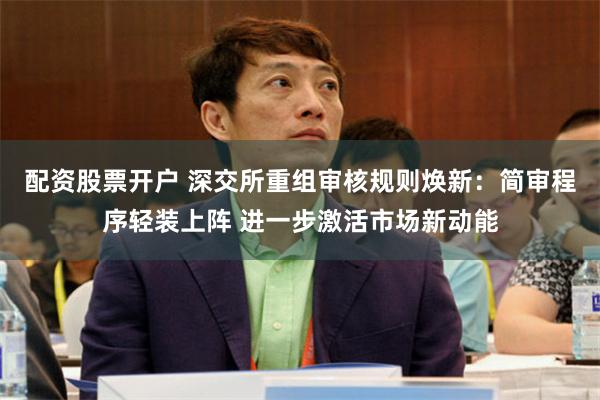 配资股票开户 深交所重组审核规则焕新：简审程序轻装上阵 进一步激活市场新动能