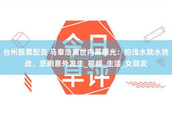 台州股票配资 马章浩离世内幕曝光：拍浅水跳水挑战，悲剧意外发生_视频_生活_女朋友