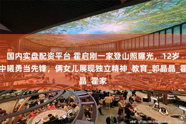 国内实盘配资平台 霍启刚一家登山照曝光，12岁霍中曦勇当先锋，俩女儿展现独立精神_教育_郭晶晶_霍家