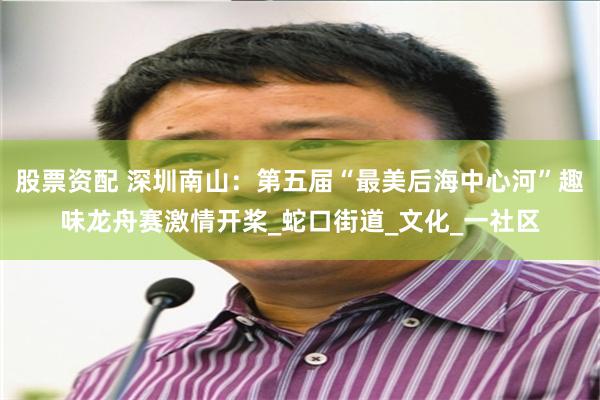股票资配 深圳南山：第五届“最美后海中心河”趣味龙舟赛激情开桨_蛇口街道_文化_一社区