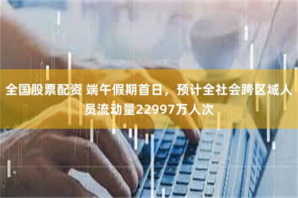全国股票配资 端午假期首日，预计全社会跨区域人员流动量22997万人次