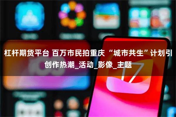 杠杆期货平台 百万市民拍重庆 “城市共生”计划引创作热潮_活动_影像_主题