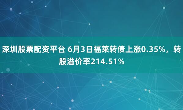 深圳股票配资平台 6月3日福莱转债上涨0.35%，转股溢价率214.51%