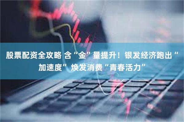 股票配资全攻略 含“金”量提升！银发经济跑出“加速度” 焕发消费“青春活力”
