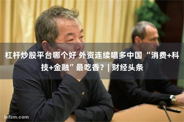 杠杆炒股平台哪个好 外资连续唱多中国 “消费+科技+金融”最吃香？| 财经头条