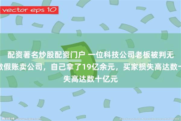 配资著名炒股配资门户 一位科技公司老板被判无期：做假账卖公司，自己拿了19亿余元，买家损失高达数十亿元