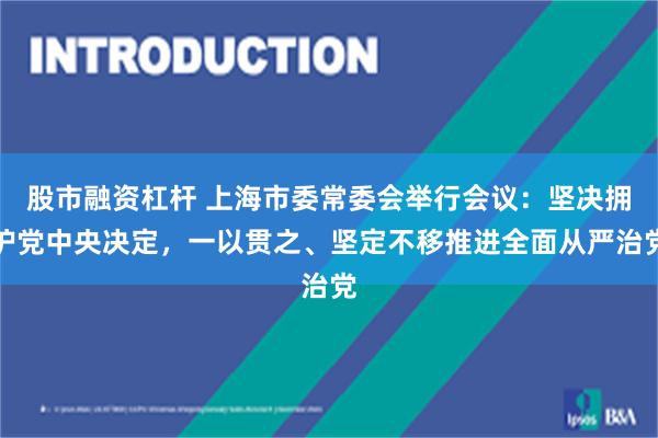 股市融资杠杆 上海市委常委会举行会议：坚决拥护党中央决定，一以贯之、坚定不移推进全面从严治党