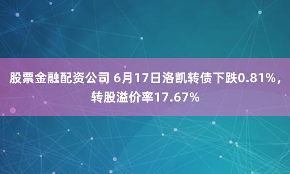 股票金融配资公司 6月17日洛凯转债下跌0.81%，转股溢价率17.67%
