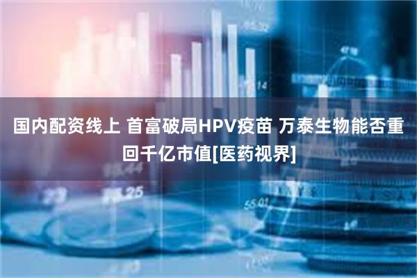 国内配资线上 首富破局HPV疫苗 万泰生物能否重回千亿市值[医药视界]