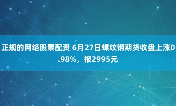 正规的网络股票配资 6月27日螺纹钢期货收盘上涨0.98%，报2995元