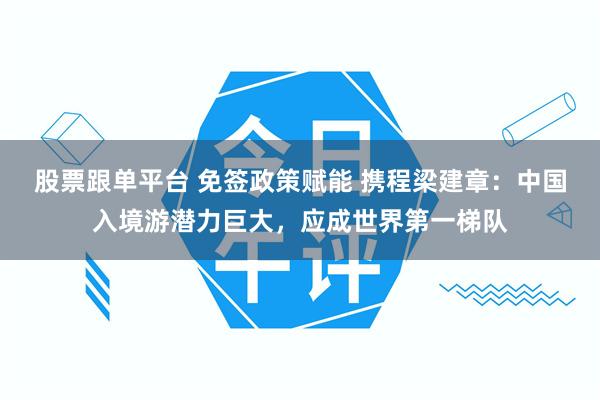 股票跟单平台 免签政策赋能 携程梁建章：中国入境游潜力巨大，应成世界第一梯队