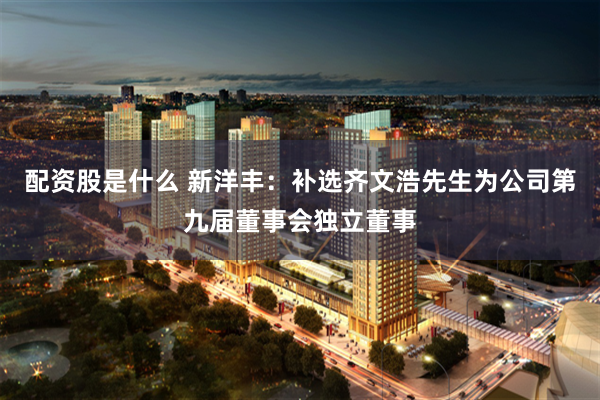 配资股是什么 新洋丰：补选齐文浩先生为公司第九届董事会独立董事