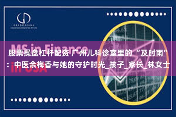 股票操盘杠杆配资 广州儿科诊室里的 “及时雨”：中医余梅香与她的守护时光_孩子_家长_林女士