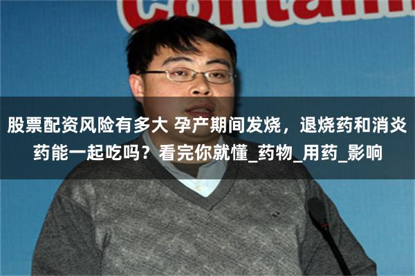 股票配资风险有多大 孕产期间发烧，退烧药和消炎药能一起吃吗？看完你就懂_药物_用药_影响