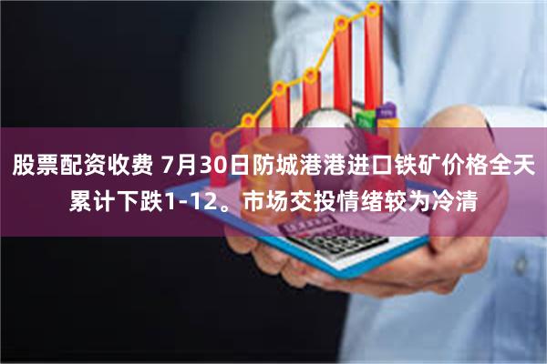 股票配资收费 7月30日防城港港进口铁矿价格全天累计下跌1-12。市场交投情绪较为冷清