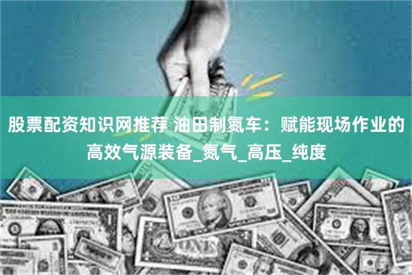 股票配资知识网推荐 油田制氮车：赋能现场作业的高效气源装备_氮气_高压_纯度