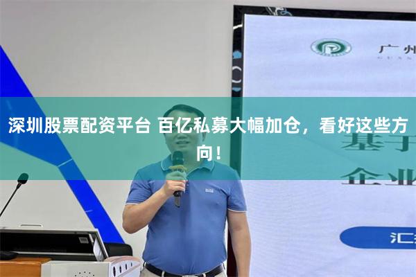 深圳股票配资平台 百亿私募大幅加仓，看好这些方向！