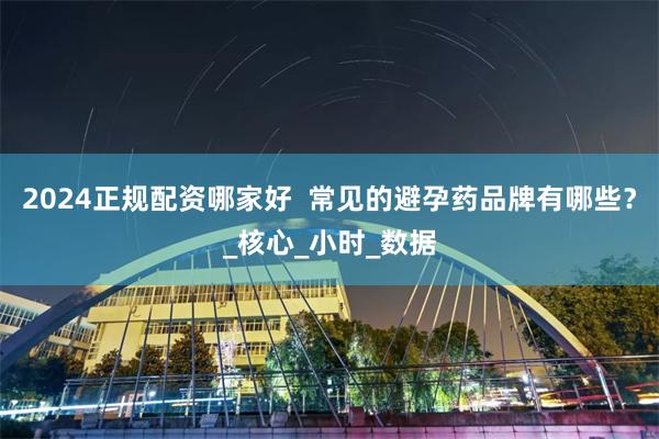 2024正规配资哪家好  常见的避孕药品牌有哪些？_核心_小时_数据
