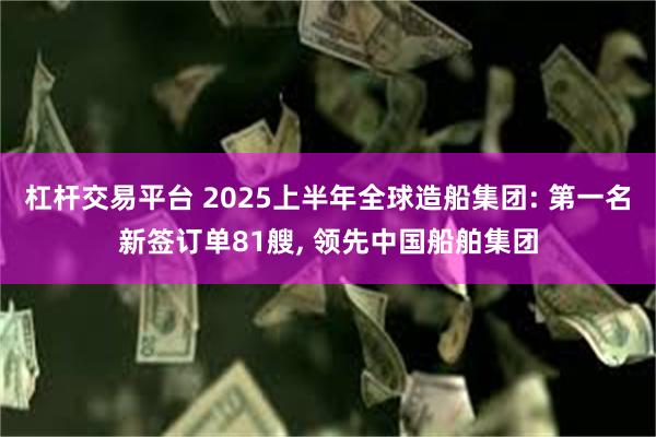 杠杆交易平台 2025上半年全球造船集团: 第一名新签订单81艘, 领先中国船舶集团
