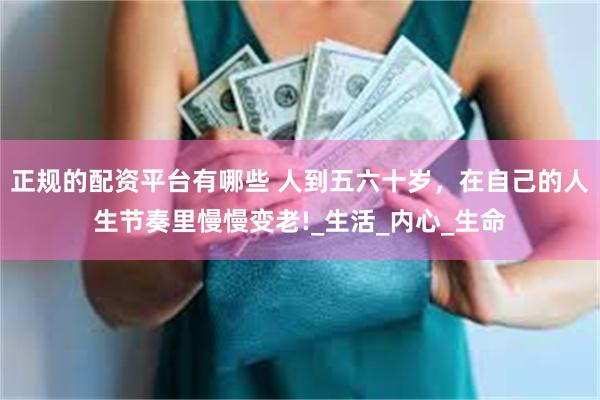 正规的配资平台有哪些 人到五六十岁，在自己的人生节奏里慢慢变老!_生活_内心_生命