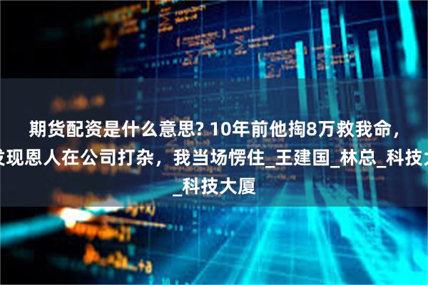 期货配资是什么意思? 10年前他掏8万救我命，却发现恩人在公司打杂，我当场愣住_王建国_林总_科技大厦