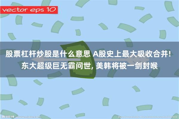 股票杠杆炒股是什么意思 A股史上最大吸收合并! 东大超级巨无霸问世, 美韩将被一剑封喉
