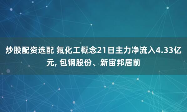 炒股配资选配 氟化工概念21日主力净流入4.33亿元, 包钢股份、新宙邦居前