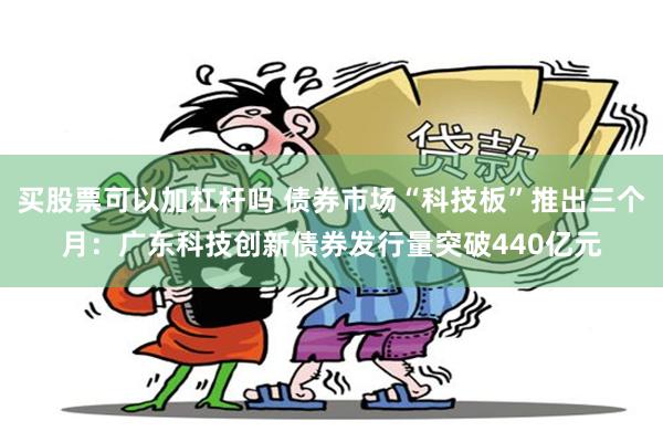 买股票可以加杠杆吗 债券市场“科技板”推出三个月：广东科技创新债券发行量突破440亿元