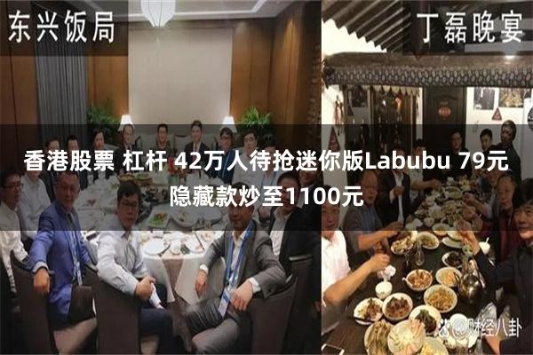 香港股票 杠杆 42万人待抢迷你版Labubu 79元隐藏款炒至1100元