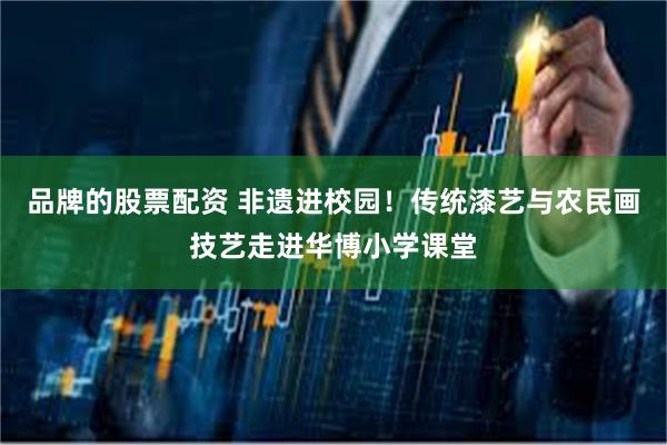 品牌的股票配资 非遗进校园！传统漆艺与农民画技艺走进华博小学课堂