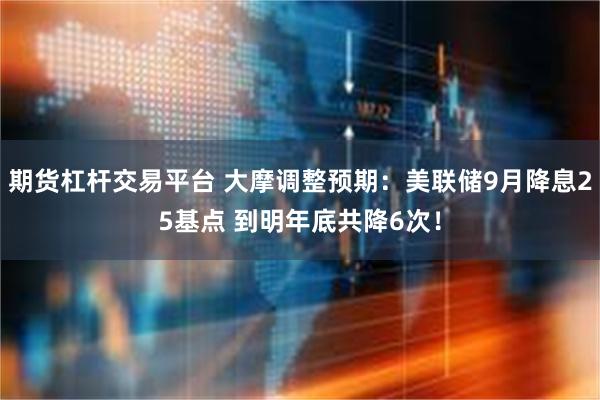 期货杠杆交易平台 大摩调整预期：美联储9月降息25基点 到明年底共降6次！
