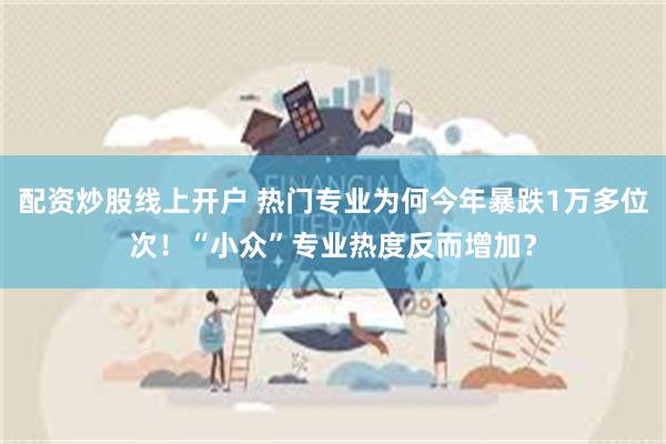 配资炒股线上开户 热门专业为何今年暴跌1万多位次！“小众”专业热度反而增加？