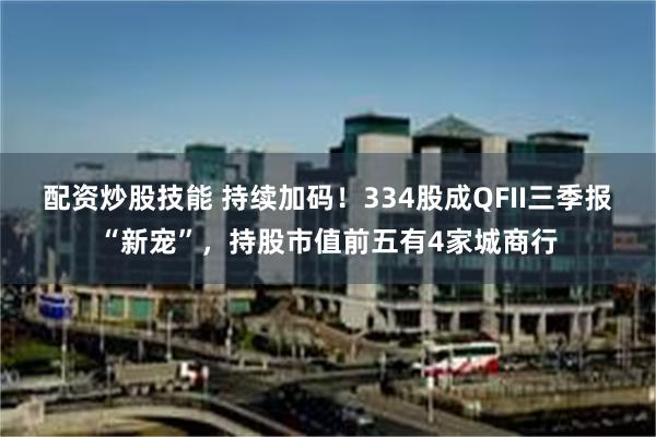 配资炒股技能 持续加码！334股成QFII三季报“新宠”，持股市值前五有4家城商行