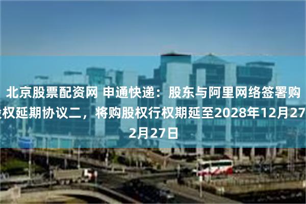 北京股票配资网 申通快递：股东与阿里网络签署购股权延期协议二，将购股权行权期延至2028年12月27日