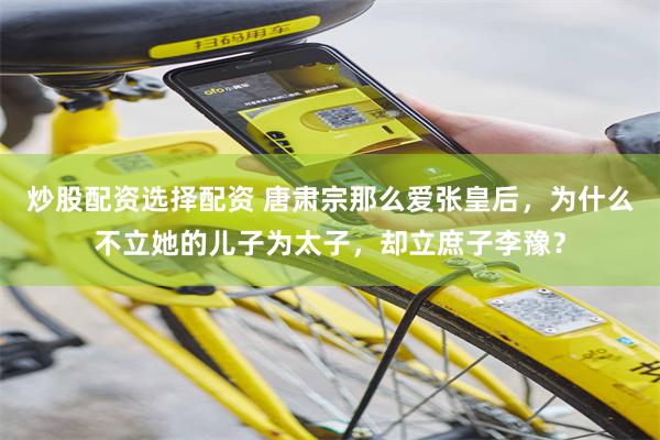 炒股配资选择配资 唐肃宗那么爱张皇后,为什么不立她的儿子为太子,却立庶子李豫?
